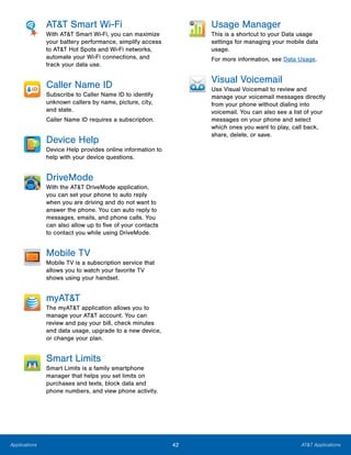 42 AT&T ApplicationsApplications
AT&T Smart Wi-Fi
With AT&T Smart Wi-Fi, you can maximize
your battery performance, simplify access
to AT&T Hot Spots and Wi-Fi networks,
automate your Wi-Fi connections, and
track your data use.
Caller Name ID
Subscribe to Caller Name ID to identify
unknown callers by name, picture, city,
and state.
Caller Name ID requires a subscription.
Device Help
Device Help provides online information to
help with your device questions.
DriveMode
With the AT&T DriveMode application,
you can set your phone to auto reply
when you are driving and do not want to
answer the phone. You can auto reply to
messages, emails, and phone calls. You
can also allow up to five of your contacts
to contact you while using DriveMode.
Mobile TV
Mobile TV is a subscription service that
allows you to watch your favorite TV
shows using your handset.
myAT&T
The myAT&T application allows you to
manage your AT&T account. You can
review and pay your bill, check minutes
and data usage, upgrade to a new device,
or change your plan.
Smart Limits
Smart Limits is a family smartphone
manager that helps you set limits on
purchases and texts, block data and
phone numbers, and view phone activity.
Usage Manager
This is a shortcut to your Data usage
settings for managing your mobile data
usage.
For more information, see Data Usage.
Visual Voicemail
Use Visual Voicemail to review and
manage your voicemail messages directly
from your phone without dialing into
voicemail. You can also see a list of your
messages on your phone and select
which ones you want to play, call back,
share, delete, or save.
 