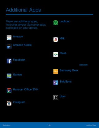 43 Additional AppsApplications
Additional Apps
There are additional apps,
including several Samsung apps,
preloaded on your device.
Amazon
Shop at Amazon.com from your device.
Amazon Kindle
Use the Amazon Kindle application to
download books for reading right on your
device. You must have an account with
Amazon to use the Kindle application.
Facebook
Keep up with friends and family with the
Facebook app. Share updates, photos,
and videos, as well as text, chat, and play
games.
Games
Play full version games for free. Use
WildCoins to rent or buy games and
in-game items. Enjoy new games every
week.
Hancom Office 2014
Opens and manages Hancom Office
Hanword (*.hwp) and Hanshow (*.show)
documents.
Instagram
Capture and share photos and videos
with your friends. Customize what you
capture, then share it on your feed or post
it directly to your friends.
Lookout
Lookout Mobile Security provides key
security options, such as anti-virus and
anti-malware technology, a lost and stolen
device locater service, an application
privacy adviser, and a backup service.
Milk
Exclusive to Galaxy owners, Milk Music is
a radio service that gives you more of the
music you love, curated by top DJs and
industry pros and all for free.
Plenti
Plenti is a rewards program that lets you
earn points at one place and use them at
another, all with a single card.
For more information see plenti.com.
Samsung Gear
Connect your device to your Samsung
Gear using this application.
SideSync
SideSync is a PC-Mobile solution that
enables the screens, windows, and data
to be shared easily between a PC and
Samsung Android Device.
Uber
An entirely new and modern way to
travel is at your fingertips. Uber is your
private driver in more than 130 cities
and 30 countries.
 