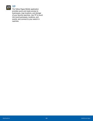 44 Additional AppsApplications
YP
The Yellow Pages Mobile application
provides quick and ready access to
businesses, map locations, and storage
of your favorite searches. Use YP to touch
into local businesses, locations, and
events, and connect to your search in
real-time.
www.galaxynote5manual.com
 