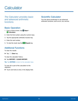 45 CalculatorApplications
Calculator
The Calculator provides basic
and advanced arithmetic
functions.
Basic Operation
1.	 From a Home screen, tap Apps >
 Calculator.
2.	 Enter the first number using the numeric keys.
3.	 Tap the appropriate arithmetic function key.
4.	 Enter the next number.
5.	 To view the result, tap the Equals key.
Additional Functions
To clear the results:
►► Tap Clear key.
To clear the calculator history:
►► Tap HISTORY > CLEAR HISTORY.
Tip: Tap KEYPAD to return to the calculator keys.
To copy all or part of the calculation to the
clipboard:
►► Touch and hold an entry in the display field.
Scientific Calculator
Turn the device landscape to use advanced
arithmetic functions, such as sin, cos, and tan.
 