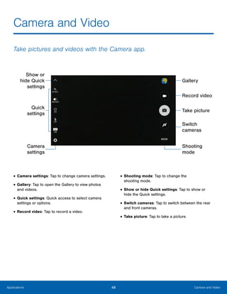 48 Camera and VideoApplications
Camera and Video
Take pictures and videos with the Camera app.
Gallery
Show or
hide Quick
settings
Record video
Take picture
Quick
settings
Switch
cameras
Shooting
mode
Camera
settings
•	Camera settings: Tap to change camera settings.
•	Gallery: Tap to open the Gallery to view photos
and videos.
•	Quick settings: Quick access to select camera
settings or options.
•	Record video: Tap to record a video.
•	Shooting mode: Tap to change the
shooting mode.
•	Show or hide Quick settings: Tap to show or
hide the Quick settings.
•	Switch cameras: Tap to switch between the rear
and front cameras.
•	Take picture: Tap to take a picture.
www.galaxynote5manual.com
 