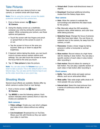 49 Camera and VideoApplications
Take Pictures
Take pictures with your device’s front or rear
camera, or combine shots with Dual mode.
Note: Prior to using the camera, remove the plastic
protective covering from the camera lens.
1.	 From a Home screen, tap Apps >
 Camera.
2.	 Using the display screen as a viewfinder,
compose your shot by aiming the camera at the
subject. While composing your picture, use these
options and gestures:
•	Touch the screen with two fingers and pinch
or spread them on the screen to zoom in
or out.
•	Tap the screen to focus on the area you
touched. Slide up or down to adjust the
brightness.
3.	 If desired, before taking the photo, you can touch
icons to access various camera options and
settings. You can also touch the screen to move
the focus field to the area you touch.
4.	 Tap Take picture to take the picture.
Note: You can also press the Volume keys up or
down to take a picture. This is the default action of the
Volume keys. You can also set the Volume keys to act
as the video record key or as a zoom key.
Shooting Mode
Several visual effects are available. Modes differ by
which camera is active (front or rear facing).
1.	 From a Home screen, tap Apps >
 Camera.
2.	 Tap MODE to view the following options. Each
section indicates which camera (front or rear) the
modes are available for.
Both cameras
•	Video collage: Create your own short collages
and slow-motion videos without any editing
tools.
•	Live broadcast: Broadcast live on YouTube.
Share your link with friends so they can watch
your video in real time.
•	Virtual shot: Create multi-directional views of
objects.
•	Download: Download additional shooting
modes from the Galaxy Apps store.
Rear camera
•	Auto: Allow the camera to evaluate the
surroundings and determine the ideal mode
for the picture.
•	Pro: Manually adjust the ISO sensitivity,
exposure value, white balance, and color tone
while taking pictures.
•	Selective focus: Change the focus of pictures
after they have been taken. You can focus on
subjects near to the camera, far away from the
camera, or both.
•	Panorama: Create a linear image by taking
pictures in either a horizontal or vertical
direction.
•	Slow motion: Record videos at a high frame
rate for viewing in slow motion. You can play a
specific section of each video in slow motion
after recording it.
•	Fast motion: Record videos for viewing in
fast motion. You can play a specific section of
each video in fast motion after recording it.
Front camera
•	Selfie: Take selfie shots and apply various
effects, such as an airbrushed effect.
•	Wide selfie: Take wide-angle selfie shots to fit
more people into your pictures.
•	Interval shot: Select the best pictures from
a series of continuous shots taken at set
intervals.
 