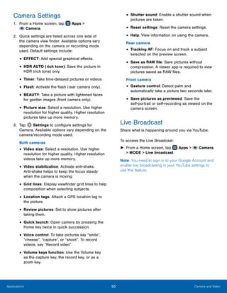 50 Camera and VideoApplications
Camera Settings
1.	 From a Home screen, tap Apps >
 Camera.
2.	 Quick settings are listed across one side of
the camera view finder. Available options vary
depending on the camera or recording mode
used. Default settings include:
•	EFFECT: Add special graphical effects.
•	HDR AUTO (rich tone): Save the picture in
HDR (rich tone) only.
•	Timer: Take time-delayed pictures or videos.
•	Flash: Activate the flash (rear camera only).
•	BEAUTY: Take a picture with lightened faces
for gentler images (front camera only).
•	Picture size: Select a resolution. Use higher
resolution for higher quality. Higher resolution
pictures take up more memory.
3.	 Tap Settings to configure settings for
Camera. Available options vary depending on the
camera/recording mode used.
Both cameras
•	Video size: Select a resolution. Use higher
resolution for higher quality. Higher resolution
videos take up more memory.
•	Video stabilization: Activate anti-shake.
Anti‑shake helps to keep the focus steady
when the camera is moving.
•	Grid lines: Display viewfinder grid lines to help
composition when selecting subjects.
•	Location tags: Attach a GPS location tag to
the picture.
•	Review pictures: Set to show pictures after
taking them.
•	Quick launch: Open camera by pressing the
Home key twice in quick succession.
•	Voice control: To take pictures say “smile”,
“cheese”, “capture”, or “shoot”. To record
videos, say “Record video”.
•	Volume keys function: Use the Volume key
as the capture key, the record key, or as a
zoom key.
•	Shutter sound: Enable a shutter sound when
pictures are taken.
•	Reset settings: Reset the camera settings.
•	Help: View information on using the camera.
Rear camera
•	Tracking AF: Focus on and track a subject
selected on the preview screen.
•	Save as RAW file: Save pictures without
compression. A viewer app is required to view
pictures saved as RAW files.
Front camera
•	Gesture control: Detect palm and
automatically take a picture two seconds later.
•	Save pictures as previewed: Save the
self‑portrait or self‑recording as viewed on the
camera screen.
Live Broadcast
Share what is happening around you via YouTube.
To access the Live Broadcast:
►► From a Home screen, tap Apps >  Camera
> MODE > Live broadcast.
Note: You need to sign in to your Google Account and
enable live broadcasting in your YouTube settings to
use this feature.
 