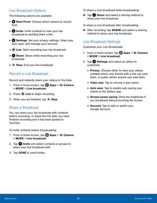 51 Camera and VideoApplications
Live Broadcast Options
The following options are available:
•	 Rear/Front: Choose which camera to record
from.
•	 Invite: Invite contacts to view your live
broadcast by sending them a link.
•	 Settings: Set your privacy settings, Video size,
Auto save, and manage your account.
•	 Live: Start recording your live broadcast.
•	 Share: Share while recording your live
broadcast.
•	 Stop: End your live broadcast.
Record a Live Broadcast
Record and instantly share your videos to YouTube.
1.	 From a Home screen, tap Apps >  Camera
> MODE > Live broadcast.
2.	 Press Live to begin recording.
3.	 When you are finished, tap Stop.
Share a Broadcast
You can share your live broadcast with contacts
before recording, or share the link after you have
finished recording and it has been posted to
YouTube.
To invite contacts before broadcasting:
1.	 From a Home screen, tap Apps >  Camera
> MODE > Live broadcast.
2.	 Tap Invite and select contacts or groups to
share your live broadcast with.
3.	 Tap DONE to send invites.
To share a Live broadcast while broadcasting:
►► Tap Share and select a sharing method to
share your live broadcast.
To share a Live broadcast after broadcasting:
►► After recording, tap SHARE and select a sharing
method to share your live broadcast.
Live Broadcast Settings
Customize your Live Broadcasts.
1.	 From a Home screen, tap Apps >  Camera
> MODE > Live broadcast.
2.	 Tap Settings and select an option to
customize:
•	Privacy: Choose either to have your videos
unlisted where only friends with a link can view
them, or public where anyone can view them.
•	Video size: Tap to choose a size option.
•	Auto save: Tap to enable auto saving your
videos to the Gallery app.
•	Screen power saving: Dims the brightness if
you broadcast without touching the screen.
•	Account: Tap to add or switch your
Google Account.
www.galaxynote5manual.com
 