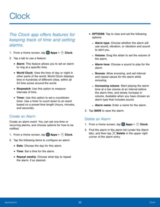 52 ClockApplications
Clock
The Clock app offers features for
keeping track of time and setting
alarms.
1.	 From a Home screen, tap Apps > Clock.
2.	 Tap a tab to use a feature:
•	Alarm: This feature allows you to set an alarm
to ring at a specific time.
•	World Clock: View the time of day or night in
other parts of the world. World Clock displays
time in hundreds of different cities, within all
24 time zones around the world.
•	Stopwatch: Use this option to measure
intervals of time.
•	Timer: Use this option to set a countdown
timer. Use a timer to count down to an event
based on a preset time length (hours, minutes,
and seconds).
Create an Alarm
Create an alarm event. You can set one-time or
recurring alarms, and choose options for how to be
notified.
1.	 From a Home screen, tap Apps > Clock.
2.	 Tap the following items to configure an alarm:
•	Date: Choose the day for this alarm.
•	Time: Set a time for the alarm.
•	Repeat weekly: Choose what day to repeat
the alarm, if so desired.
•	OPTIONS: Tap to view and set the following
options:
-- Alarm type: Choose whether the alarm will
use sound, vibration, or vibration and sound
to alert you.
-- Volume: Drag the slider to set the volume of
the alarm.
-- Alarm tone: Choose a sound to play for the
alarm.
-- Snooze: Allow snoozing, and set interval
and repeat values for the alarm while
snoozing.
-- Increasing volume: Start playing the alarm
tone at a low volume at an interval before
the alarm time, and slowly increase in
volume. Available when you have chosen an
alarm type that includes sound.
-- Alarm name: Enter a name for the alarm.
3.	 Tap SAVE to save the alarm.
Delete an Alarm
1.	 From a Home screen, tap Apps > Clock.
2.	 Find the alarm in the alarm list (under the Alarm
tab), and then tap  Delete in the upper right
corner of the alarm entry.
 