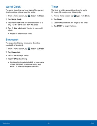 53 ClockApplications
World Clock
The world clock lets you keep track of the current
time in multiple cities around the globe.
1.	 From a Home screen, tap Apps > Clock.
2.	 Tap World Clock.
3.	 Tap the Search field, and enter the name of a
city. Tap the city to view it on the globe.
4.	 Tap Add city to add the city to your world
clock.
•	Repeat to add multiple cities.
Stopwatch
The stopwatch lets you time events down to a
hundredth of a second.
1.	 From a Home screen, tap Apps > Clock.
2.	 Tap Stopwatch.
3.	 Tap START to begin timing.
4.	 Tap STOP to stop timing.
•	Additional options include LAP to keep track
of laps, RESUME to continue timing, and
RESET to reset the stopwatch to zero.
Timer
The timer provides a countdown timer for up to
99 hours, 59 minutes, and 59 seconds.
1.	 From a Home screen, tap Apps > Clock.
2.	 Tap Timer.
3.	 Use the keypad to set the length of the timer.
4.	 Tap START to begin the timer.
www.galaxynote5manual.com
 