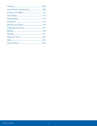 v ﻿Table of Contents
Themes...........................................................105
Lock Screen and Security...........................106
Privacy and Safety........................................110
Easy Mode.....................................................112
Accessibility...................................................113
Accounts.........................................................115
Backup and Reset........................................116
Language and Input.....................................117
Battery.............................................................120
Storage............................................................121
Date and Time...............................................122
Help.................................................................123
About Device.................................................124
www.galaxynote5manual.com
 