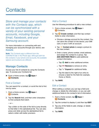 54 ContactsApplications
Contacts
Store and manage your contacts
with the Contacts app, which
can be synchronized with a
variety of your existing personal
accounts, including Google,
Email, Facebook, and your
Samsung account.
For more information on connecting with and
managing your accounts through your device, see
Accounts.
Note: The Contacts app is different from the
CONTACTS tab in the Phone app. Although both list
the contacts in your phone and accounts, the available
options and functions are different.
Manage Contacts
Access your list of contacts by using the Contacts
app. To access your Contacts list:
►► From a Home screen, tap Apps >
 Contacts.
Find a Contact
You can search for a contact, or scroll the list to find
one by name.
1.	 From a Home screen, tap Apps >
 Contacts.
2.	 Tap the Search field, and then enter characters
to find contacts that match.
– or –
Tap a letter on the side of the list to jump directly
to that letter in the alphabetical list. You can also
press and slide across the alphabetical list to
select a letter with better precision.
Add a Contact
Use the following procedure to add a new contact.
1.	 From a Home screen, tap Apps >
 Contacts.
2.	 Tap Create contact, and then tap contact
fields to enter information.
•	Choose a storage account for the contact. You
can store the contact on the device, your SIM
card, or sync it with an account.
•	Tap Contact photo to assign a picture to
the new contact.
•	Enter a name, phone number, email address,
and assign the contact to a group. Tap
ADD ANOTHER FIELD to add additional
contact information.
-- Tap  Add to enter additional entries.
-- Tap  Remove to remove an entry.
-- Tap  Expand for additional fields.
-- Tap the label to the right of an entry to
choose a label for the field (for example,
Home or Work).
3.	 Tap SAVE.
Edit a Contact
When editing a contact, you can tap a field and
change or delete the information, or you can add
additional fields to the contact’s list of information.
1.	 From a Home screen, tap Apps >
 Contacts.
2.	 Tap the contact to display it, and then tap EDIT.
3.	 Tap any of the fields to add, change, or delete
information.
4.	 Tap SAVE.
 