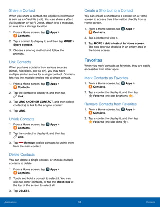 55 ContactsApplications
Share a Contact
When you share a contact, the contact’s information
is sent as a vCard file (.vcf). You can share a vCard
via Bluetooth or Wi-Fi Direct, attach it to a message,
or save it to a storage location.
1.	 From a Home screen, tap Apps >
 Contacts.
2.	 Tap a contact to display it, and then tap MORE >
Share contact.
3.	 Choose a sharing method and follow the
prompts.
Link Contacts
When you have contacts from various sources
(Gmail, Facebook, and so on), you may have
multiple similar entries for a single contact. Contacts
lets you link multiple entries into a single contact.
1.	 From a Home screen, tap Apps >
 Contacts.
2.	 Tap the contact to display it, and then tap
 Link.
3.	 Tap LINK ANOTHER CONTACT, and then select
contact(s) to link to the original contact.
4.	 Tap LINK.
Unlink Contacts
1.	 From a Home screen, tap Apps >
 Contacts.
2.	 Tap the contact to display it, and then tap
 Link.
3.	 Tap Remove beside contacts to unlink them
from the main contact.
Delete Contacts
You can delete a single contact, or choose multiple
contacts to delete.
1.	 From a Home screen, tap Apps >
 Contacts.
2.	 Touch and hold a contact to select it. You can
also tap other contacts, or tap the check box at
the top of the screen to select all.
3.	 Tap DELETE.
Create a Shortcut to a Contact
You can create a shortcut to a contact on a Home
screen to access their information directly from a
Home screen.
1.	 From a Home screen, tap Apps >
 Contacts.
2.	 Tap a contact to view it.
3.	 Tap MORE > Add shortcut to Home screen.
The new shortcut displays in an empty area of
the home screen.
Favorites
When you mark contacts as favorites, they are easily
accessible from other apps.
Mark Contacts as Favorites
1.	 From a Home screen, tap Apps >
 Contacts.
2.	 Tap a contact to display it, and then tap
 Favorite (the star brightens ).
Remove Contacts from Favorites
1.	 From a Home screen, tap Apps >
 Contacts.
2.	 Tap a contact to display it, and then tap
 Favorite (the star dims ).
 