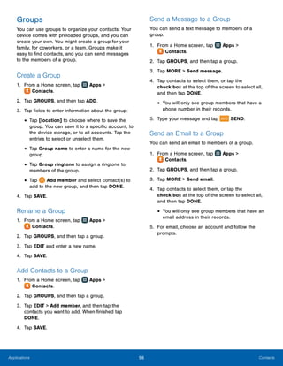 56 ContactsApplications
Groups
You can use groups to organize your contacts. Your
device comes with preloaded groups, and you can
create your own. You might create a group for your
family, for coworkers, or a team. Groups make it
easy to find contacts, and you can send messages
to the members of a group.
Create a Group
1.	 From a Home screen, tap Apps >
 Contacts.
2.	 Tap GROUPS, and then tap ADD.
3.	 Tap fields to enter information about the group:
•	Tap [location] to choose where to save the
group. You can save it to a specific account, to
the device storage, or to all accounts. Tap the
entries to select or unselect them.
•	Tap Group name to enter a name for the new
group.
•	Tap Group ringtone to assign a ringtone to
members of the group.
•	Tap  Add member and select contact(s) to
add to the new group, and then tap DONE.
4.	 Tap SAVE.
Rename a Group
1.	 From a Home screen, tap Apps >
 Contacts.
2.	 Tap GROUPS, and then tap a group.
3.	 Tap EDIT and enter a new name.
4.	 Tap SAVE.
Add Contacts to a Group
1.	 From a Home screen, tap Apps >
 Contacts.
2.	 Tap GROUPS, and then tap a group.
3.	 Tap EDIT > Add member, and then tap the
contacts you want to add. When finished tap
DONE.
4.	 Tap SAVE.
Send a Message to a Group
You can send a text message to members of a
group.
1.	 From a Home screen, tap Apps >
 Contacts.
2.	 Tap GROUPS, and then tap a group.
3.	 Tap MORE > Send message.
4.	 Tap contacts to select them, or tap the
check box at the top of the screen to select all,
and then tap DONE.
•	You will only see group members that have a
phone number in their records.
5.	 Type your message and tap SEND.
Send an Email to a Group
You can send an email to members of a group.
1.	 From a Home screen, tap Apps >
 Contacts.
2.	 Tap GROUPS, and then tap a group.
3.	 Tap MORE > Send email.
4.	 Tap contacts to select them, or tap the
check box at the top of the screen to select all,
and then tap DONE.
•	You will only see group members that have an
email address in their records.
5.	 For email, choose an account and follow the
prompts.
www.galaxynote5manual.com
 