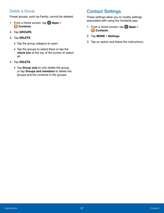 57 ContactsApplications
Delete a Group
Preset groups, such as Family, cannot be deleted.
1.	 From a Home screen, tap Apps >
 Contacts.
2.	 Tap GROUPS.
3.	 Tap DELETE.
•	Tap the group category to open.
•	Tap the groups to select them or tap the
check box at the top of the screen to select
all.
4.	 Tap DELETE.
•	Tap Group only to only delete the group,
or tap Groups and members to delete the
groups and the contacts in the groups.
Contact Settings
These settings allow you to modify settings
associated with using the Contacts app.
1.	 From a Home screen, tap Apps >
 Contacts.
2.	 Tap MORE > Settings.
3.	 Tap an option and follow the instructions.
 