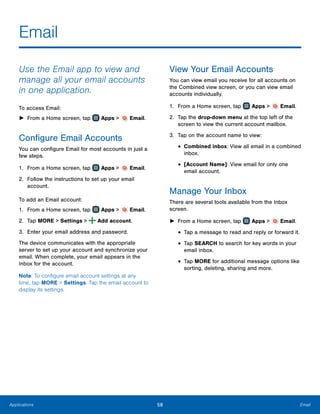 58 EmailApplications
Email
Use the Email app to view and
manage all your email accounts
in one application.
To access Email:
►► From a Home screen, tap Apps > Email.
Configure Email Accounts
You can configure Email for most accounts in just a
few steps.
1.	 From a Home screen, tap Apps > Email.
2.	 Follow the instructions to set up your email
account.
To add an Email account:
1.	 From a Home screen, tap Apps > Email.
2.	 Tap MORE > Settings > Add account.
3.	 Enter your email address and password.
The device communicates with the appropriate
server to set up your account and synchronize your
email. When complete, your email appears in the
Inbox for the account.
Note: To configure email account settings at any
time, tap MORE > Settings. Tap the email account to
display its settings.
View Your Email Accounts
You can view email you receive for all accounts on
the Combined view screen, or you can view email
accounts individually.
1.	 From a Home screen, tap Apps > Email.
2.	 Tap the drop-down menu at the top left of the
screen to view the current account mailbox.
3.	 Tap on the account name to view:
•	Combined inbox: View all email in a combined
inbox.
•	[Account Name]: View email for only one
email account.
Manage Your Inbox
There are several tools available from the Inbox
screen.
►► From a Home screen, tap Apps > Email.
•	Tap a message to read and reply or forward it.
•	Tap SEARCH to search for key words in your
email inbox.
•	Tap MORE for additional message options like
sorting, deleting, sharing and more.
 