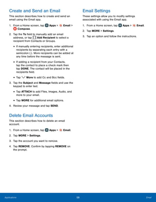 59 EmailApplications
Create and Send an Email
This section describes how to create and send an
email using the Email app.
1.	 From a Home screen, tap Apps > Email >
Compose.
2.	 Tap the To field to manually add an email
address, or tap Add Recipient to select a
recipient from Contacts or Groups.
•	If manually entering recipients, enter additional
recipients by separating each entry with a
semicolon (;). More recipients can be added at
any time before the message is sent.
•	If adding a recipient from your Contacts,
tap the contact to place a check mark then
tap DONE. The contact will be placed in the
recipients field.
•	Tap More to add Cc and Bcc fields.
3.	 Tap the Subject and Message fields and use the
keypad to enter text.
•	Tap ATTACH to add Files, Images, Audio, and
more to your email.
•	Tap MORE for additional email options.
4.	 Review your message and tap SEND.
Delete Email Accounts
This section describes how to delete an email
account.
1.	 From a Home screen, tap Apps > Email.
2.	 Tap MORE > Settings.
3.	 Tap the account you want to remove.
4.	 Tap REMOVE. Confirm by tapping REMOVE on
the prompt.
Email Settings
These settings allow you to modify settings
associated with using the Email app.
1.	 From a Home screen, tap Apps > Email.
2.	 Tap MORE > Settings.
3.	 Tap an option and follow the instructions.
www.galaxynote5manual.com
 