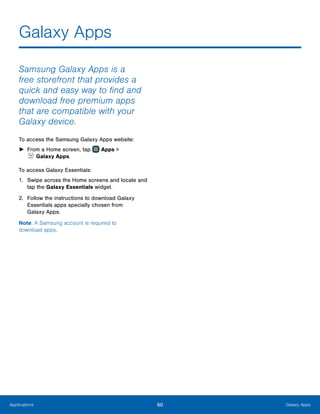 60 Galaxy AppsApplications
Galaxy Apps
Samsung Galaxy Apps is a
free storefront that provides a
quick and easy way to find and
download free premium apps
that are compatible with your
Galaxy device.
To access the Samsung Galaxy Apps website:
►► From a Home screen, tap Apps >
 Galaxy Apps.
To access Galaxy Essentials:
1.	 Swipe across the Home screens and locate and
tap the Galaxy Essentials widget.
2.	 Follow the instructions to download Galaxy
Essentials apps specially chosen from
Galaxy Apps.
Note: A Samsung account is required to
download apps.
 