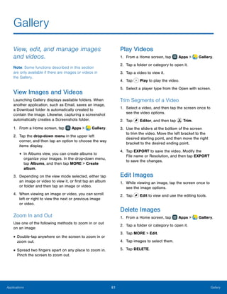 61 GalleryApplications
Gallery
View, edit, and manage images
and videos.
Note: Some functions described in this section
are only available if there are images or videos in
the Gallery.
View Images and Videos
Launching Gallery displays available folders. When
another application, such as Email, saves an image,
a Download folder is automatically created to
contain the image. Likewise, capturing a screenshot
automatically creates a Screenshots folder.
1.	 From a Home screen, tap Apps >  Gallery.
2.	 Tap the drop-down menu in the upper left
corner, and then tap an option to choose the way
items display.
•	In Albums view, you can create albums to
organize your images. In the drop-down menu,
tap Albums, and then tap MORE > Create
album.
3.	 Depending on the view mode selected, either tap
an image or video to view it, or first tap an album
or folder and then tap an image or video.
4.	 When viewing an image or video, you can scroll
left or right to view the next or previous image
or video.
Zoom In and Out
Use one of the following methods to zoom in or out
on an image:
•	Double-tap anywhere on the screen to zoom in or
zoom out.
•	Spread two fingers apart on any place to zoom in.
Pinch the screen to zoom out.
Play Videos
1.	 From a Home screen, tap Apps >  Gallery.
2.	 Tap a folder or category to open it.
3.	 Tap a video to view it.
4.	 Tap Play to play the video.
5.	 Select a player type from the Open with screen.
Trim Segments of a Video
1.	 Select a video, and then tap the screen once to
see the video options.
2.	 Tap Editor, and then tap Trim.
3.	 Use the sliders at the bottom of the screen
to trim the video. Move the left bracket to the
desired starting point, and then move the right
bracket to the desired ending point.
4.	 Tap EXPORT to save the video. Modify the
File name or Resolution, and then tap EXPORT
to save the changes.
Edit Images
1.	 While viewing an image, tap the screen once to
see the image options.
2.	 Tap Edit to view and use the editing tools.
Delete Images
1.	 From a Home screen, tap Apps >  Gallery.
2.	 Tap a folder or category to open it.
3.	 Tap MORE > Edit.
4.	 Tap images to select them.
5.	 Tap DELETE.
 