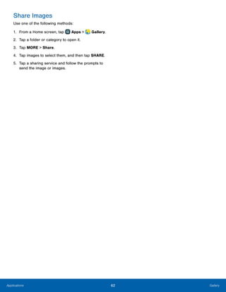 62 GalleryApplications
Share Images
Use one of the following methods:
1.	 From a Home screen, tap Apps >  Gallery.
2.	 Tap a folder or category to open it.
3.	 Tap MORE > Share.
4.	 Tap images to select them, and then tap SHARE.
5.	 Tap a sharing service and follow the prompts to
send the image or images.
 