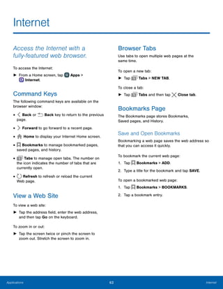63 InternetApplications
Internet
Access the Internet with a
fully‑featured web browser.
To access the Internet:
►► From a Home screen, tap Apps >
 Internet.
Command Keys
The following command keys are available on the
browser window:
•	 Back or Back key to return to the previous
page.
•	 Forward to go forward to a recent page.
•	 Home to display your Internet Home screen.
•	 Bookmarks to manage bookmarked pages,
saved pages, and history.
•	 Tabs to manage open tabs. The number on
the icon indicates the number of tabs that are
currently open.
•	 Refresh to refresh or reload the current
Web page.
View a Web Site
To view a web site:
►► Tap the address field, enter the web address,
and then tap Go on the keyboard.
To zoom in or out:
►► Tap the screen twice or pinch the screen to
zoom out. Stretch the screen to zoom in.
Browser Tabs
Use tabs to open multiple web pages at the
same time.
To open a new tab:
►► Tap Tabs > NEW TAB.
To close a tab:
►► Tap Tabs and then tap  Close tab.
Bookmarks Page
The Bookmarks page stores Bookmarks,
Saved pages, and History.
Save and Open Bookmarks
Bookmarking a web page saves the web address so
that you can access it quickly.
To bookmark the current web page:
1.	 Tap  Bookmarks > ADD.
2.	 Type a title for the bookmark and tap SAVE.
To open a bookmarked web page:
1.	 Tap  Bookmarks > BOOKMARKS.
2.	 Tap a bookmark entry.
www.galaxynote5manual.com
 