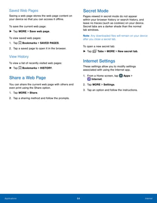 64 InternetApplications
Saved Web Pages
Saving a web page stores the web page content on
your device so that you can access it offline.
To save the current web page:
►► Tap MORE > Save web page.
To view saved web pages:
1.	 Tap  Bookmarks > SAVED PAGES.
2.	 Tap a saved page to open it in the browser.
View History
To view a list of recently visited web pages:
►► Tap  Bookmarks > HISTORY.
Share a Web Page
You can share the current web page with others and
even print using the Share option.
1.	 Tap MORE > Share.
2.	 Tap a sharing method and follow the prompts.
Secret Mode
Pages viewed in secret mode do not appear
within your browser history or search history, and
leave no traces (such as cookies) on your device.
Secret tabs are a darker shade than the normal
tab windows.
Note: Any downloaded files will remain on your device
after you close a secret tab.
To open a new secret tab:
►► Tap Tabs > MORE > New secret tab.
Internet Settings
These settings allow you to modify settings
associated with using the Internet app.
1.	 From a Home screen, tap Apps >
 Internet.
2.	 Tap MORE > Settings.
3.	 Tap an option and follow the instructions.
 