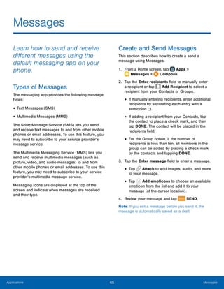65 MessagesApplications
Messages
Learn how to send and receive
different messages using the
default messaging app on your
phone.
Types of Messages
The messaging app provides the following message
types:
•	Text Messages (SMS)
•	Multimedia Messages (MMS)
The Short Message Service (SMS) lets you send
and receive text messages to and from other mobile
phones or email addresses. To use this feature, you
may need to subscribe to your service provider’s
message service.
The Multimedia Messaging Service (MMS) lets you
send and receive multimedia messages (such as
picture, video, and audio messages) to and from
other mobile phones or email addresses. To use this
feature, you may need to subscribe to your service
provider’s multimedia message service.
Messaging icons are displayed at the top of the
screen and indicate when messages are received
and their type.
Create and Send Messages
This section describes how to create a send a
message using Messages.
1.	 From a Home screen, tap Apps >
 Messages >  Compose.
2.	 Tap the Enter recipients field to manually enter
a recipient or tap Add Recipient to select a
recipient from your Contacts or Groups.
•	If manually entering recipients, enter additional
recipients by separating each entry with a
semicolon (;).
•	If adding a recipient from your Contacts, tap
the contact to place a check mark, and then
tap DONE. The contact will be placed in the
recipients field.
•	For the Group option, if the number of
recipients is less than ten, all members in the
group can be added by placing a check mark
by the contacts and tapping DONE.
3.	 Tap the Enter message field to enter a message.
•	Tap Attach to add images, audio, and more
to your message.
•	Tap Add emoticons to choose an available
emoticon from the list and add it to your
message (at the cursor location).
4.	 Review your message and tap SEND.
Note: If you exit a message before you send it, the
message is automatically saved as a draft.
 