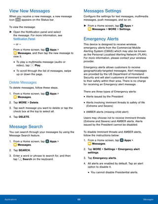 66 MessagesApplications
View New Messages
When you receive a new message, a new message
icon appears on the Status bar.
To view the message:
►► Open the Notification panel and select
the message. For more information, see
Notification Panel.
– or –
From a Home screen, tap Apps >
 Messages, and then tap the new message to
view it.
•	To play a multimedia message (audio or
video), tap Play.
•	To scroll through the list of messages, swipe
up or down the page.
Delete Messages
To delete messages, follow these steps.
1.	 From a Home screen, tap Apps >
 Messages.
2.	 Tap MORE > Delete.
3.	 Tap each message you want to delete or tap the
check box at the top to select all.
4.	 Tap DELETE.
Message Search
You can search through your messages by using the
Message Search feature.
1.	 From a Home screen, tap Apps >
 Messages.
2.	 Tap SEARCH.
3.	 Enter a word or phrase to search for, and then
tap Search on the keyboard.
Messages Settings
Configure the settings for text messages, multimedia
messages, push messages, and so on.
►► From a Home screen, tap Apps >
 Messages > MORE > Settings.
Emergency Alerts
This device is designed to receive wireless
emergency alerts from the Commercial Mobile
Alerting System (CMAS) which may also be known
as the Personal Localized Alerting Network (PLAN).
For more information, please contact your wireless
provider.
Emergency alerts allows customers to receive
geographically-targeted messages. Alert messages
are provided by the US Department of Homeland
Security and will alert customers of imminent threats
to their safety within their area. There is no charge
for receiving an Emergency alert message.
There are three types of Emergency alerts:
•	Alerts issued by the President
•	Alerts involving imminent threats to safety of life
(Extreme and Severe)
•	AMBER alerts (missing child alert)
Users may choose not to receive Imminent threats
(Extreme and Severe) and AMBER alerts. Alerts
issued by the President cannot be disabled.
To disable Imminent threats and AMBER alerts,
follow the instructions below:
1.	 From a Home screen, tap Apps >
 Messages.
2.	 Tap MORE > Settings > Emergency alert
settings.
3.	 Tap Emergency alerts.
4.	 All alerts are enabled by default. Tap an alert
option to disable it.
•	You cannot disable Presidential alerts.
www.galaxynote5manual.com
 