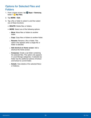 70 My FilesApplications
Options for Selected Files and
Folders
1.	 From a Home screen, tap Apps > Samsung
folder >  My Files.
2.	 Tap MORE > Edit.
3.	 Tap a file or folder to select it, and then select
one of these functions:
•	DELETE: Delete files or folders.
•	MORE: Select one of the following options:
-- Move: Move files or folders to another
folder.
-- Copy: Copy files or folders to another folder.
-- Rename: Rename a file or folder. This
option only appears when a single file or
folder is selected.
-- Add shortcut on Home screen: Add a
shortcut the Home screen.
-- Compress: Create a zip folder containing
the selected files. This option only appears
in Local Storage categories. A selected zip
folder has the additional options of Extract
and Extract to current folder.
-- Details: View details of the selected file(s)
or folder(s).
 