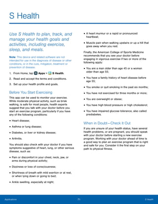 71 S HealthApplications
S Health
Use S Health to plan, track, and
manage your health goals and
activities, including exercise,
sleep, and meals.
Note: This device and related software are not
intended for use in the diagnosis of disease or other
conditions, or in the cure, mitigation, treatment or
prevention of disease.
1.	 From Home, tap Apps >  S Health.
2.	 Read and accept the terms and conditions.
3.	 Set up your health profile and goals.
Before You Start Exercising
This app can be used to monitor your exercise.
While moderate physical activity, such as brisk
walking, is safe for most people, health experts
suggest that you talk with your doctor before you
start an exercise program, particularly if you have
any of the following conditions:
•	Heart disease;
•	Asthma or lung disease;
•	Diabetes, or liver or kidney disease;
•	Arthritis.
You should also check with your doctor if you have
symptoms suggestive of heart, lung, or other serious
disease, such as:
•	Pain or discomfort in your chest, neck, jaw, or
arms during physical activity;
•	Dizziness or loss of consciousness;
•	Shortness of breath with mild exertion or at rest,
or when lying down or going to bed;
•	Ankle swelling, especially at night;
•	A heart murmur or a rapid or pronounced
heartbeat;
•	Muscle pain when walking upstairs or up a hill that
goes away when you rest.
Finally, the American College of Sports Medicine
recommends that you see your doctor before
engaging in vigorous exercise if two or more of the
following apply:
•	You are a man older than age 45 or a woman
older than age 55;
•	You have a family history of heart disease before
age 55;
•	You smoke or quit smoking in the past six months;
•	You have not exercised for three months or more;
•	You are overweight or obese;
•	You have high blood pressure or high cholesterol;
•	You have impaired glucose tolerance, also called
prediabetes.
When in Doubt — Check It Out
If you are unsure of your health status, have several
health problems, or are pregnant, you should speak
with your doctor before starting a new exercise
program. Working with your doctor ahead of time is
a good way to plan an exercise program that is right
and safe for you. Consider it the first step on your
path to physical fitness.
www.galaxynote5manual.com
 