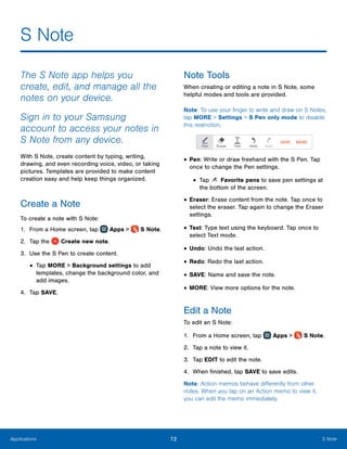 72 S NoteApplications
S Note
The S Note app helps you
create, edit, and manage all the
notes on your device.
Sign in to your Samsung
account to access your notes in
S Note from any device.
With S Note, create content by typing, writing,
drawing, and even recording voice, video, or taking
pictures. Templates are provided to make content
creation easy and help keep things organized.
Create a Note
To create a note with S Note:
1.	 From a Home screen, tap Apps >  S Note.
2.	 Tap the Create new note.
3.	 Use the S Pen to create content.
•	Tap MORE > Background settings to add
templates, change the background color, and
add images.
4.	 Tap SAVE.
Note Tools
When creating or editing a note in S Note, some
helpful modes and tools are provided.
Note: To use your finger to write and draw on S Notes,
tap MORE > Settings > S Pen only mode to disable
this restriction.
•	Pen: Write or draw freehand with the S Pen. Tap
once to change the Pen settings.
•	Tap Favorite pens to save pen settings at
the bottom of the screen.
•	Eraser: Erase content from the note. Tap once to
select the eraser. Tap again to change the Eraser
settings.
•	Text: Type text using the keyboard. Tap once to
select Text mode.
•	Undo: Undo the last action.
•	Redo: Redo the last action.
•	SAVE: Name and save the note.
•	MORE: View more options for the note.
Edit a Note
To edit an S Note:
1.	 From a Home screen, tap Apps >  S Note.
2.	 Tap a note to view it.
3.	 Tap EDIT to edit the note.
4.	 When finished, tap SAVE to save edits.
Note: Action memos behave differently from other
notes. When you tap on an Action memo to view it,
you can edit the memo immediately.
 
