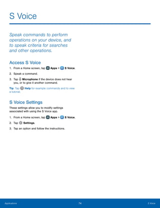74 S VoiceApplications
S Voice
Speak commands to perform
operations on your device, and
to speak criteria for searches
and other operations.
Access S Voice
1.	 From a Home screen, tap Apps >  S Voice.
2.	 Speak a command.
3.	 Tap Microphone if the device does not hear
you, or to give it another command.
Tip: Tap Help for example commands and to view
a tutorial.
S Voice Settings
These settings allow you to modify settings
associated with using the S Voice app.
1.	 From a Home screen, tap Apps >  S Voice.
2.	 Tap Settings.
3.	 Tap an option and follow the instructions.
www.galaxynote5manual.com
 