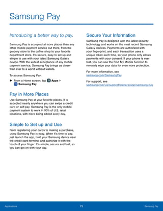 75 Samsung PayApplications
Samsung Pay
Introducing a better way to pay.
Samsung Pay is accepted at more places than any
other mobile payment service out there, from the
grocery store to the coffee shop to your favorite
department store. It’s secure, easy to set up and
simple to use with your latest Samsung Galaxy
device. With the widest acceptance of any mobile
payment service, Samsung Pay brings us closer
than ever to a world without wallets.
To access Samsung Pay:
►► From a Home screen, tap Apps >
 Samsung Pay.
Pay in More Places
Use Samsung Pay at your favorite places. It is
accepted nearly anywhere you can swipe a credit
card or self-pay. Samsung Pay is the only mobile
payment system to work in 90% of U.S. retail
locations, with more being added every day.
Simple to Set up and Use
From registering your cards to making a purchase,
using Samsung Pay is easy. When it’s time to pay,
just launch the app, hold your Samsung device near
the credit card terminal and authorize it with the
touch of your finger. It’s simple, secure and fast, so
you can get on with your day.
Secure Your Information
Samsung Pay is designed with the latest security
technology and works on the most recent Samsung
Galaxy devices. Payments are authorized with
your fingerprint, and each transaction uses a
unique token each time, so your phone only allows
payments with your consent. If your phone is ever
lost, you can use the Find My Mobile function to
remotely wipe your data for even more protection.
For more information, see
samsung.com/SamsungPay.
For support, see
samsung.com/us/support/owners/app/samsung-pay
 