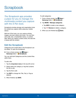 76 ScrapbookApplications
Scrapbook
The Scrapbook app provides
a place for you to manage the
multimedia content you capture
with the S Pen tools.
Scrapbook provides storage and organization tools
for content you capture while using your mobile
device.
With the S Pen tools, you can capture articles,
images, and even videos and music. You can then
add a title, text, a handwritten memo, or content
tags. When you capture content online, the web link
is saved with the content.
Edit the Scrapbook
Categories and content files in the Scrapbook can
be edited. To open the Scrapbook:
►► From a Home screen, tap Apps >
Samsung folder >  Scrapbook.
You can edit both Categories and the content files
within them.
To edit a file:
1.	 Tap the drop-down menu in the top left corner.
2.	 Select either the category or tag that contains
the file to edit.
3.	 Tap the file to edit.
4.	 Tap EDIT to change the Title, Text, or Tag as
desired.
5.	 When finished, tap SAVE.
To edit categories:
1.	 From a Home screen, tap Apps >
Samsung folder >  Scrapbook.
2.	 Tap MORE > Manage categories.
•	Tap ADD to create a new category.
•	Tap Remove to delete a category.
3.	 When you are finished tap Back.
www.galaxynote5manual.com
 