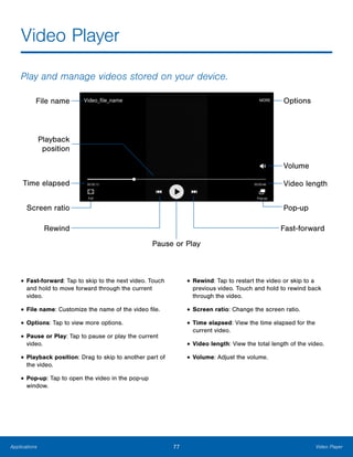 77 Video PlayerApplications
Video Player
Play and manage videos stored on your device.
File name
Pop-up
Volume
Options
Rewind Fast-forward
Pause or Play
Playback
position
Screen ratio
Video lengthTime elapsed
•	Fast-forward: Tap to skip to the next video. Touch
and hold to move forward through the current
video.
•	File name: Customize the name of the video file.
•	Options: Tap to view more options.
•	Pause or Play: Tap to pause or play the current
video.
•	Playback position: Drag to skip to another part of
the video.
•	Pop-up: Tap to open the video in the pop‑up
window.
•	Rewind: Tap to restart the video or skip to a
previous video. Touch and hold to rewind back
through the video.
•	Screen ratio: Change the screen ratio.
•	Time elapsed: View the time elapsed for the
current video.
•	Video length: View the total length of the video.
•	Volume: Adjust the volume.
 