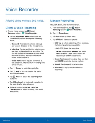 79 Voice RecorderApplications
Voice Recorder
Record voice memos and notes.
Create a Voice Recording
►► From a Home screen, tap  Apps >
Samsung folder >  Voice Recorder.
•	Tap the drop-down menu in the upper left
corner to choose the appropriate recording
mode:
-- Standard: This recording mode picks up
any sounds detected by the microphones.
-- Interview: The top and bottom microphones
are used for two-directional recording. The
top and bottom of the device pick up equal
amounts of sound. Microphones can be
muted during playback.
-- Voice memo: Voice input is converted to
text on screen. The maximum recording time
is five minutes.
•	Tap Record to record an audio file.
•	Tap Stop to stop recording. The file is
automatically saved.
•	Tap Pause to pause the recording of an
audio file.
•	Tap Bookmark to bookmark a position in
the recording for later reference.
•	While recording, tap MORE > Turn on
Call rejection to reject incoming calls during
a recording.
Manage Recordings
Play, edit, delete, and share recordings.
1.	 From a Home screen, tap  Apps >
Samsung folder >  Voice Recorder.
2.	 Tap Recordings.
3.	 Tap a recording to play it back.
4.	 Tap MORE for additional options:
•	Edit: Tap to select recordings. Once selected,
the following options are available:
-- DELETE: Delete the recording.
-- MORE: Tap to either Rename the file or
Write to Voice Label (which writes the
recording to an NFC voice label).
•	Share: Tap to select recording files, and then
tap SHARE to select a sharing method.
•	Search: Tap to search for a recording.
•	Bookmarks: Tap to view bookmarked
recordings.
 