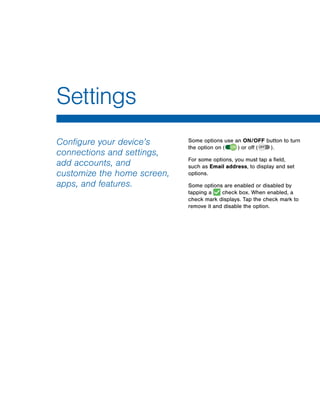 Configure your device’s
connections and settings,
add accounts, and
customize the home screen,
apps, and features.
Some options use an ON/OFF button to turn
the option on (  ON  ) or off ( OFF  ).
For some options, you must tap a field,
such as Email address, to display and set
options.
Some options are enabled or disabled by
tapping a check box. When enabled, a
check mark displays. Tap the check mark to
remove it and disable the option.
Settings
www.galaxynote5manual.com
 