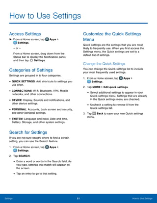 81 How to Use SettingsSettings
How to Use Settings
Access Settings
►► From a Home screen, tap Apps >
 Settings.
– or –
From a Home screen, drag down from the
Status bar to display the Notification panel,
and then tap  Settings.
Categories of Settings
Settings are grouped in to four categories.
•	QUICK SETTINGS: Add shortcuts to settings you
use often.
•	CONNECTIONS: Wi-fi, Bluetooth, VPN, Mobile
networks, and other connections.
•	DEVICE: Display, Sounds and notifications, and
other device settings.
•	PERSONAL: Accounts, Lock screen and security,
and other personal settings.
•	SYSTEM: Language and input, Date and time,
Battery, Storage, and other system settings.
Search for Settings
If you are not sure exactly where to find a certain
setting, you can use the Search feature.
1.	 From a Home screen, tap Apps >
 Settings.
2.	 Tap SEARCH.
•	Enter a word or words in the Search field. As
you type, settings that match will appear on
the screen.
•	Tap an entry to go to that setting.
Customize the Quick Settings
Menu
Quick settings are the settings that you are most
likely to frequently use. When you first access the
Settings menu, the Quick settings are set to a
default list of settings.
Change the Quick Settings
You can change the Quick settings list to include
your most frequently used settings.
1.	 From a Home screen, tap Apps >
 Settings.
2.	 Tap MORE > Edit quick settings.
•	Select additional settings to appear in your
Quick settings menu. Settings that are already
in the Quick settings menu are checked.
•	Uncheck a setting to remove it from the
Quick settings list.
3.	 Tap Back to save your new Quick settings
menu.
 