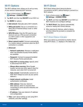 83 Wi-FiSettings
Wi-Fi Options
The Wi-Fi settings menu allows you to set up many
of your device’s advanced Wi-Fi services.
1.	 From a Home screen, tap Apps >
 Settings > CONNECTIONS.
2.	 Tap Wi-Fi, and then tap ON/OFF to turn Wi-Fi on.
3.	 Tap MORE for options:
•	Add network: Manually add a Wi-Fi network.
•	WPS push button: Set up a connection to a
WPS (Wi-Fi Protected Setup) router or other
equipment.
•	WPS PIN entry: View the PIN used by your
device to set up a PIN-secured connection
to a Wi-Fi router or other equipment (not
configurable).
•	Smart network switch: Connect automatically
to a mobile network connection when the Wi-Fi
connection is unstable.
•	Advanced:
-- Network notification: Receive a notification
when new Wireless Access Points (WAPs)
are available.
-- Passpoint: Connect to passpoint-enabled
Wi-Fi Access Points automatically.
-- Keep Wi-Fi on during sleep: Specify when
to disconnect from Wi-Fi.
-- Always allow scanning: Allow Google
location service and other apps to scan for
networks, even when Wi-Fi is turned off.
-- Auto connect: Automatically connect to an
AT&T Wi-Fi Hotspot as soon as your phone
detects it.
-- Install network certificates: Install
authentication certificates.
-- MAC address: View your device’s
MAC address, which is required when
connecting to some secured networks (not
configurable).
-- IP address: View your device’s IP address
(not configurable).
•	Help: Learn about setting up and using Wi-Fi
networks, and other settings.
Wi-Fi Direct
Wi-Fi Direct allows direct device‑to-device
connections via Wi-Fi, without having to connect to a
Wi-Fi network.
1.	 From a Home screen, tap Apps >
 Settings > CONNECTIONS.
2.	 Tap Wi-Fi, and then tap ON/OFF to turn Wi-Fi on.
Wi-Fi must be on to configure settings.
3.	 Tap Wi-Fi Direct. Your device automatically
scans for nearby Wi-Fi Direct devices.
4.	 After scanning for devices, select a device,
and then follow the prompts to complete the
connection.
Wi-Fi Direct Status Indicator
When your device is connected to another device
using Wi-Fi Direct, displays in the Status bar.
 
