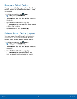 85 BluetoothSettings
Rename a Paired Device
Once you have paired your phone to another device,
you can rename the paired device to make it easier
to recognize.
1.	 From a Home screen, tap Apps >
 Settings > CONNECTIONS.
2.	 Tap Bluetooth, and then tap ON/OFF to turn on
Bluetooth.
3.	 From the Bluetooth settings page, tap
 Settings next to the previously paired device,
and then tap Rename.
4.	 Enter a new name, and tap RENAME.
Delete a Paired Device (Unpair)
When you unpair from a Bluetooth device, the two
devices will no longer recognize each other. To
connect again, you will need to pair the devices.
1.	 From a Home screen, tap Apps >
 Settings > CONNECTIONS.
2.	 Tap Bluetooth, and then tap ON/OFF to turn on
Bluetooth.
3.	 From the Bluetooth settings page, tap
 Settings next to the paired device, and
then tap Unpair to delete the paired device.
 