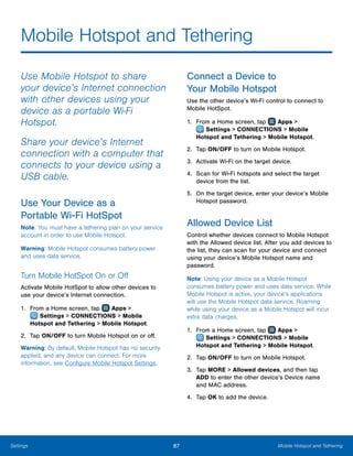 87 Mobile Hotspot and TetheringSettings
Mobile Hotspot and Tethering
Use Mobile Hotspot to share
your device’s Internet connection
with other devices using your
device as a portable Wi-Fi
Hotspot.
Share your device’s Internet
connection with a computer that
connects to your device using a
USB cable.
Use Your Device as a
Portable Wi-Fi HotSpot
Note: You must have a tethering plan on your service
account in order to use Mobile Hotspot.
Warning: Mobile Hotspot consumes battery power
and uses data service.
Turn Mobile HotSpot On or Off
Activate Mobile HotSpot to allow other devices to
use your device’s Internet connection.
1.	 From a Home screen, tap Apps >
 Settings > CONNECTIONS > Mobile
Hotspot and Tethering > Mobile Hotspot.
2.	 Tap ON/OFF to turn Mobile Hotspot on or off.
Warning: By default, Mobile Hotspot has no security
applied, and any device can connect. For more
information, see Configure Mobile Hotspot Settings.
Connect a Device to
Your Mobile Hotspot
Use the other device’s Wi-Fi control to connect to
Mobile HotSpot.
1.	 From a Home screen, tap Apps >
 Settings > CONNECTIONS > Mobile
Hotspot and Tethering > Mobile Hotspot.
2.	 Tap ON/OFF to turn on Mobile Hotspot.
3.	 Activate Wi-Fi on the target device.
4.	 Scan for Wi-Fi hotspots and select the target
device from the list.
5.	 On the target device, enter your device’s Mobile
Hotspot password.
Allowed Device List
Control whether devices connect to Mobile Hotspot
with the Allowed device list. After you add devices to
the list, they can scan for your device and connect
using your device’s Mobile Hotspot name and
password.
Note: Using your device as a Mobile Hotspot
consumes battery power and uses data service. While
Mobile Hotspot is active, your device’s applications
will use the Mobile Hotspot data service. Roaming
while using your device as a Mobile Hotspot will incur
extra data charges.
1.	 From a Home screen, tap Apps >
 Settings > CONNECTIONS > Mobile
Hotspot and Tethering > Mobile Hotspot.
2.	 Tap ON/OFF to turn on Mobile Hotspot.
3.	 Tap MORE > Allowed devices, and then tap
ADD to enter the other device’s Device name
and MAC address.
4.	 Tap OK to add the device.
 
