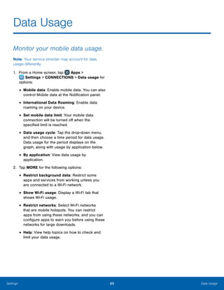 89 Data UsageSettings
Data Usage
Monitor your mobile data usage.
Note: Your service provider may account for data
usage differently.
1.	 From a Home screen, tap Apps >
 Settings > CONNECTIONS > Data usage for
options:
•	Mobile data: Enable mobile data. You can also
control Mobile data at the Notification panel.
•	International Data Roaming: Enable data
roaming on your device.
•	Set mobile data limit: Your mobile data
connection will be turned off when the
specified limit is reached.
•	Data usage cycle: Tap the drop-down menu,
and then choose a time period for data usage.
Data usage for the period displays on the
graph, along with usage by application below.
•	By application: View data usage by
application.
2.	 Tap MORE for the following options:
•	Restrict background data: Restrict some
apps and services from working unless you
are connected to a Wi-Fi network.
•	Show Wi-Fi usage: Display a Wi-Fi tab that
shows Wi-Fi usage.
•	Restrict networks: Select Wi-Fi networks
that are mobile hotspots. You can restrict
apps from using these networks, and you can
configure apps to warn you before using these
networks for large downloads.
•	Help: View help topics on how to check and
limit your data usage.
 
