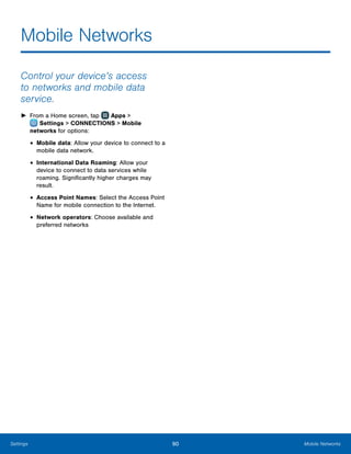 90 Mobile NetworksSettings
Mobile Networks
Control your device’s access
to networks and mobile data
service.
►► From a Home screen, tap Apps >
 Settings > CONNECTIONS > Mobile
networks for options:
•	Mobile data: Allow your device to connect to a
mobile data network.
•	International Data Roaming: Allow your
device to connect to data services while
roaming. Significantly higher charges may
result.
•	Access Point Names: Select the Access Point
Name for mobile connection to the Internet.
•	Network operators: Choose available and
preferred networks
 