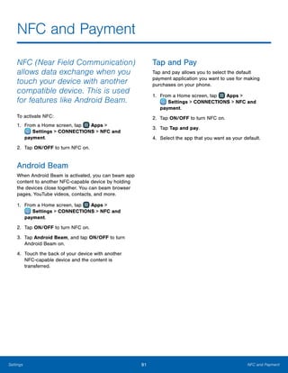 91 NFC and PaymentSettings
NFC and Payment
NFC (Near Field Communication)
allows data exchange when you
touch your device with another
compatible device. This is used
for features like Android Beam.
To activate NFC:
1.	 From a Home screen, tap Apps >
 Settings > CONNECTIONS > NFC and
payment.
2.	 Tap ON/OFF to turn NFC on.
Android Beam
When Android Beam is activated, you can beam app
content to another NFC-capable device by holding
the devices close together. You can beam browser
pages, YouTube videos, contacts, and more.
1.	 From a Home screen, tap Apps >
 Settings > CONNECTIONS > NFC and
payment.
2.	 Tap ON/OFF to turn NFC on.
3.	 Tap Android Beam, and tap ON/OFF to turn
Android Beam on.
4.	 Touch the back of your device with another
NFC‑capable device and the content is
transferred.
Tap and Pay
Tap and pay allows you to select the default
payment application you want to use for making
purchases on your phone.
1.	 From a Home screen, tap Apps >
 Settings > CONNECTIONS > NFC and
payment.
2.	 Tap ON/OFF to turn NFC on.
3.	 Tap Tap and pay.
4.	 Select the app that you want as your default.
 