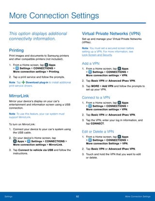 92 More Connection SettingsSettings
More Connection Settings
This option displays additional
connectivity information.
Printing
Print images and documents to Samsung printers
and other compatible printers (not included).
1.	 From a Home screen, tap Apps
>  Settings > CONNECTIONS >
More connection settings > Printing.
2.	 Tap a print service and follow the prompts.
Note: Tap Download plug-in to install additional
print service drivers.
MirrorLink
Mirror your device’s display on your car’s
entertainment and information screen using a USB
connection.
Note: To use this feature, your car system must
support MirrorLink.
To turn on MirrorLink:
1.	 Connect your device to your car’s system using
the USB cable.
2.	 On your device’s Home screen, tap
 Apps >  Settings > CONNECTIONS >
More connection settings > MirrorLink.
3.	 Tap Connect to vehicle via USB and follow the
instructions.
Virtual Private Networks (VPN)
Set up and manage your Virtual Private Networks
(VPNs).
Note: You must set a secured screen before
setting up a VPN. For more information, see
Lock Screen and Security.
Add a VPN
1.	 From a Home screen, tap Apps
>  Settings > CONNECTIONS >
More connection settings > VPN.
2.	 Tap Basic VPN or Advanced IPsec VPN.
3.	 Tap MORE > Add VPN and follow the prompts to
set up your VPN.
Connect to a VPN
1.	 From a Home screen, tap Apps
>  Settings > CONNECTIONS >
More connection settings > VPN.
2.	 Tap Basic VPN or Advanced IPsec VPN.
3.	 Tap the VPN, enter your log in information, and
tap CONNECT.
Edit or Delete a VPN
1.	 From a Home screen, tap Apps
>  Settings > CONNECTIONS >
More connection Settings > VPN.
2.	 Tap Basic VPN or Advanced IPsec VPN.
3.	 Touch and hold the VPN that you want to edit
or delete.
 