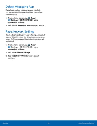 93 More Connection SettingsSettings
Default Messaging App
If you have multiple messaging apps installed,
you can select which app should be your default
messaging app.
1.	 From a Home screen, tap Apps >
 Settings > CONNECTIONS > More
connection settings.
2.	 Tap Default messaging app to select a default.
Reset Network Settings
Reset network settings if you are having connectivity
issues. This will restore the default settings, and any
saved Wi-Fi networks or Bluetooth connections will
be deleted.
1.	 From a Home screen, tap Apps >
 Settings > CONNECTIONS > More
connection settings.
2.	 Tap Reset network settings.
3.	 Tap RESET SETTINGS to restore default
settings.
 