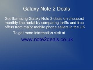 Galaxy Note 2 Deals
Get Samsung Galaxy Note 2 deals on cheapest
monthly line rental by comparing tariffs and free
offers from major mobile phone sellers in the UK.
     To get more information Visit at
          www.note2deals.co.uk



                          
 