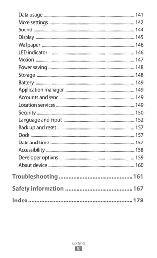 Contents
10
Data usage ......................................................................................... 141
More settings .................................................................................... 142
Sound ................................................................................................... 144
Display ................................................................................................. 145
Wallpaper ........................................................................................... 146
LED indicator ..................................................................................... 146
Motion ................................................................................................. 147
Power saving ..................................................................................... 148
Storage ................................................................................................ 148
Battery ................................................................................................. 149
Application manager .................................................................... 149
Accounts and sync ......................................................................... 149
Location services ............................................................................. 149
Security ................................................................................................ 150
Language and input ...................................................................... 152
Back up and reset ............................................................................ 157
Dock ...................................................................................................... 157
Date and time ................................................................................... 157
Accessibility ....................................................................................... 158
Developer options .......................................................................... 159
About device ..................................................................................... 160
Troubleshooting...............................................161
Safety information...........................................167
Index..................................................................178
 