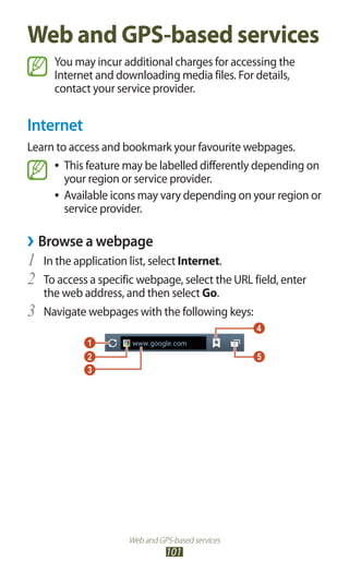 Web and GPS-based services
101
Web and GPS-based services
You may incur additional charges for accessing the
Internet and downloading media files. For details,
contact your service provider.
Internet
Learn to access and bookmark your favourite webpages.
This feature may be labelled differently depending on●●
your region or service provider.
Available icons may vary depending on your region or●●
service provider.
Browse a webpage››
In the application list, select1	 Internet.
To access a specific webpage, select the URL field, enter2	
the web address, and then select Go.
Navigate webpages with the following keys:3	
 