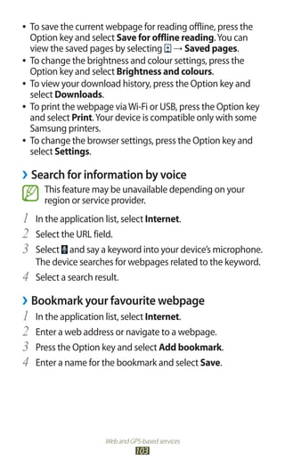 Web and GPS-based services
103
To save the current webpage for reading offline, press the●●
Option key and select Save for offline reading.You can
view the saved pages by selecting → Saved pages.
To change the brightness and colour settings, press the●●
Option key and select Brightness and colours.
To view your download history, press the Option key and●●
select Downloads.
To print the webpage viaWi-Fi or USB, press the Option key●●
and select Print.Your device is compatible only with some
Samsung printers.
To change the browser settings, press the Option key and●●
select Settings.
Search for information by voice››
This feature may be unavailable depending on your
region or service provider.
In the application list, select1	 Internet.
Select the URL field.2	
Select3	 and say a keyword into your device’s microphone.
The device searches for webpages related to the keyword.
Select a search result.4	
Bookmark your favourite webpage››
In the application list, select1	 Internet.
Enter a web address or navigate to a webpage.2	
Press the Option key and select3	 Add bookmark.
Enter a name for the bookmark and select4	 Save.
 