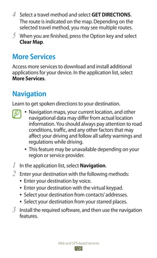 Web and GPS-based services
108
Select a travel method and select4	 GET DIRECTIONS.
The route is indicated on the map. Depending on the
selected travel method, you may see multiple routes.
When you are finished, press the Option key and select5	
Clear Map.
More Services
Access more services to download and install additional
applications for your device. In the application list, select
More Services.
Navigation
Learn to get spoken directions to your destination.
Navigation maps, your current location, and other●●
navigational data may differ from actual location
information.You should always pay attention to road
conditions, traffic, and any other factors that may
affect your driving and follow all safety warnings and
regulations while driving.
This feature may be unavailable depending on your●●
region or service provider.
In the application list, select1	 Navigation.
Enter your destination with the following methods:2	
Enter your destination by voice.●●
Enter your destination with the virtual keypad.●●
Select your destination from contacts’addresses.●●
Select your destination from your starred places.●●
Install the required software, and then use the navigation3	
features.
 
