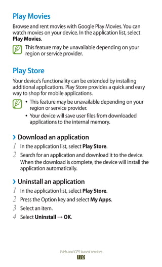 Web and GPS-based services
110
Play Movies
Browse and rent movies with Google Play Movies.You can
watch movies on your device. In the application list, select
Play Movies.
This feature may be unavailable depending on your
region or service provider.
Play Store
Your device’s functionality can be extended by installing
additional applications. Play Store provides a quick and easy
way to shop for mobile applications.
This feature may be unavailable depending on your●●
region or service provider.
Your device will save user files from downloaded●●
applications to the internal memory.
Download an application››
In the application list, select1	 Play Store.
Search for an application and download it to the device.2	
When the download is complete, the device will install the
application automatically.
Uninstall an application››
In the application list, select1	 Play Store.
Press the Option key and select2	 My Apps.
Select an item.3	
Select4	 Uninstall → OK.
 