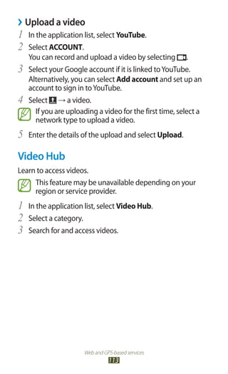 Web and GPS-based services
113
Upload a video››
In the application list, select1	 YouTube.
Select2	 ACCOUNT.
You can record and upload a video by selecting .
Select your Google account if it is linked toYouTube.3	
Alternatively, you can select Add account and set up an
account to sign in toYouTube.
Select4	 → a video.
If you are uploading a video for the first time, select a
network type to upload a video.
Enter the details of the upload and select5	 Upload.
Video Hub
Learn to access videos.
This feature may be unavailable depending on your
region or service provider.
In the application list, select1	 Video Hub.
Select a category.2	
Search for and access videos.3	
 