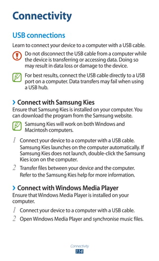 Connectivity
114
Connectivity
USB connections
Learn to connect your device to a computer with a USB cable.
Do not disconnect the USB cable from a computer while
the device is transferring or accessing data. Doing so
may result in data loss or damage to the device.
For best results, connect the USB cable directly to a USB
port on a computer. Data transfers may fail when using
a USB hub.
›› Connect with Samsung Kies
Ensure that Samsung Kies is installed on your computer.You
can download the program from the Samsung website.
Samsung Kies will work on bothWindows and
Macintosh computers.
Connect your device to a computer with a USB cable.1	
Samsung Kies launches on the computer automatically. If
Samsung Kies does not launch, double-click the Samsung
Kies icon on the computer.
Transfer files between your device and the computer.2	
Refer to the Samsung Kies help for more information.
›› Connect withWindows Media Player
Ensure thatWindows Media Player is installed on your
computer.
Connect your device to a computer with a USB cable.1	
OpenWindows Media Player and synchronise music files.2	
 